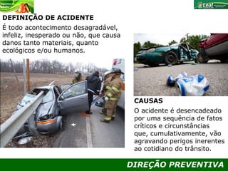 DIREÇÃO PREVENTIVA
DEFINIÇÃO DE ACIDENTE
É todo acontecimento desagradável,
infeliz, inesperado ou não, que causa
danos tanto materiais, quanto
ecológicos e/ou humanos.
CAUSAS
O acidente é desencadeado
por uma sequência de fatos
críticos e circunstâncias
que, cumulativamente, vão
agravando perigos inerentes
ao cotidiano do trânsito.
 