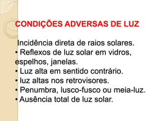 CONDIÇÕES ADVERSAS DE LUZ

 Incidência direta de raios solares.
• Reflexos de luz solar em vidros,
espelhos, janelas.
• Luz alta em sentido contrário.
• luz altas nos retrovisores.
• Penumbra, lusco-fusco ou meia-luz.
• Ausência total de luz solar.
 