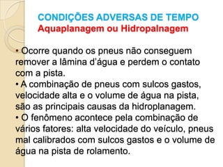 CONDIÇÕES ADVERSAS DE TEMPO
     Aquaplanagem ou Hidropalnagem

• Ocorre quando os pneus não conseguem
remover a lâmina d’água e perdem o contato
com a pista.
• A combinação de pneus com sulcos gastos,
velocidade alta e o volume de água na pista,
são as principais causas da hidroplanagem.
• O fenômeno acontece pela combinação de
vários fatores: alta velocidade do veículo, pneus
mal calibrados com sulcos gastos e o volume de
água na pista de rolamento.
 