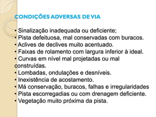 CONDIÇÕES ADVERSAS DE VIA

• Sinalização inadequada ou deficiente;
• Pista defeituosa, mal conservadas com buracos.
• Aclives de declives muito acentuado.
• Faixas de rolamento com largura inferior à ideal.
• Curvas em nível mal projetadas ou mal
construídas.
• Lombadas, ondulações e desníveis.
• Inexistência de acostamento.
• Má conservação, buracos, falhas e irregularidades
• Pista escorregadias ou com drenagem deficiente.
• Vegetação muito próxima da pista.
 