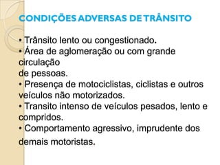 CONDIÇÕES ADVERSAS DE TRÂNSITO

• Trânsito lento ou congestionado.
• Área de aglomeração ou com grande
circulação
de pessoas.
• Presença de motociclistas, ciclistas e outros
veículos não motorizados.
• Transito intenso de veículos pesados, lento e
compridos.
• Comportamento agressivo, imprudente dos
demais motoristas.
 