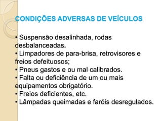 CONDIÇÕES ADVERSAS DE VEÍCULOS

• Suspensão desalinhada, rodas
desbalanceadas.
• Limpadores de para-brisa, retrovisores e
freios defeituosos;
• Pneus gastos e ou mal calibrados.
• Falta ou deficiência de um ou mais
equipamentos obrigatório.
• Freios deficientes, etc.
• Lâmpadas queimadas e faróis desregulados.
 