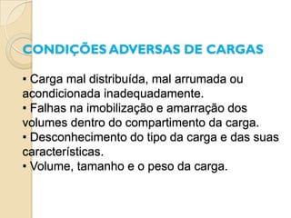 CONDIÇÕES ADVERSAS DE CARGAS

• Carga mal distribuída, mal arrumada ou
acondicionada inadequadamente.
• Falhas na imobilização e amarração dos
volumes dentro do compartimento da carga.
• Desconhecimento do tipo da carga e das suas
características.
• Volume, tamanho e o peso da carga.
 