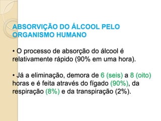 ABSORVIÇÃO DO ÁLCOOL PELO
ORGANISMO HUMANO

• O processo de absorção do álcool é
relativamente rápido (90% em uma hora).

• Já a eliminação, demora de 6 (seis) a 8 (oito)
horas e é feita através do fígado (90%), da
respiração (8%) e da transpiração (2%).
 