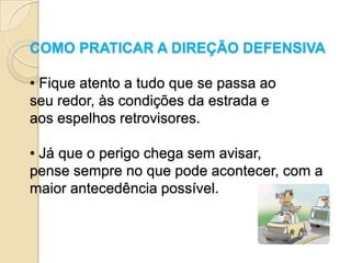 COMO PRATICAR A DIREÇÃO DEFENSIVA

• Fique atento a tudo que se passa ao
seu redor, às condições da estrada e
aos espelhos retrovisores.

• Já que o perigo chega sem avisar,
pense sempre no que pode acontecer, com a
maior antecedência possível.
 
