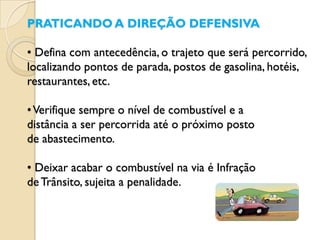 PRATICANDO A DIREÇÃO DEFENSIVA

• Defina com antecedência, o trajeto que será percorrido,
localizando pontos de parada, postos de gasolina, hotéis,
restaurantes, etc.

• Verifique sempre o nível de combustível e a
distância a ser percorrida até o próximo posto
de abastecimento.

• Deixar acabar o combustível na via é Infração
de Trânsito, sujeita a penalidade.
 