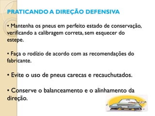 PRATICANDO A DIREÇÃO DEFENSIVA

• Mantenha os pneus em perfeito estado de conservação,
verificando a calibragem correta, sem esquecer do
estepe.

• Faça o rodízio de acordo com as recomendações do
fabricante.

• Evite o uso de pneus carecas e recauchutados.

• Conserve o balanceamento e o alinhamento da
direção.
 