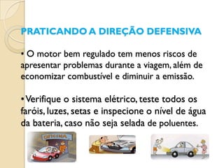 PRATICANDO A DIREÇÃO DEFENSIVA

• O motor bem regulado tem menos riscos de
apresentar problemas durante a viagem, além de
economizar combustível e diminuir a emissão.

• Verifique o sistema elétrico, teste todos os
faróis, luzes, setas e inspecione o nível de água
da bateria, caso não seja selada de poluentes.
 
