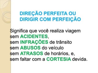 DIREÇÃO PERFEITA OU
    DIRIGIR COM PERFEIÇÃO

Significa que você realiza viagem
sem ACIDENTES,
sem INFRAÇÕES de trânsito
sem ABUSOS do veículo
sem ATRASOS de horários, e,
sem faltar com a CORTESIA devida.
 