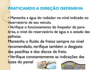 PRATICANDO A DIREÇÃO DEFENSIVA

• Mantenha a água do radiador no nível indicado no
reservatório de seu veículo.
• Verifique o funcionamento do limpador de para-
brisa, o nível do reservatório de água e o estado das
palhetas.
Mantenha o fluido de freios sempre no nível
recomendado, verifique também o desgaste
das pastilhas e dos discos de freio.
• Verifique constantemente as indicações das
luzes do painel
 