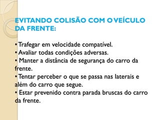 EVITANDO COLISÃO COM O VEÍCULO
DA FRENTE:

• Trafegar em velocidade compatível.
• Avaliar todas condições adversas.
• Manter a distância de segurança do carro da
frente.
• Tentar perceber o que se passa nas laterais e
além do carro que segue.
• Estar prevenido contra parada bruscas do carro
da frente.
 