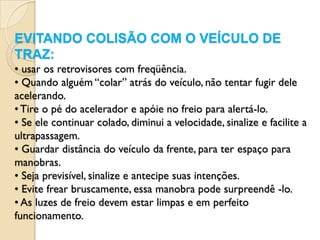 EVITANDO COLISÃO COM O VEÍCULO DE
TRAZ:
• usar os retrovisores com freqüência.
• Quando alguém “colar” atrás do veículo, não tentar fugir dele
acelerando.
• Tire o pé do acelerador e apóie no freio para alertá-lo.
• Se ele continuar colado, diminui a velocidade, sinalize e facilite a
ultrapassagem.
• Guardar distância do veículo da frente, para ter espaço para
manobras.
• Seja previsível, sinalize e antecipe suas intenções.
• Evite frear bruscamente, essa manobra pode surpreendê -lo.
• As luzes de freio devem estar limpas e em perfeito
funcionamento.
 