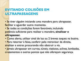 EVITANDO COLISÕES EM
ULTRAPASSAGENS

• Se tiver alguém iniciando uma manobra para ultrapassar,
facilitar e aguardar outro momento.
• Se todas as condições forem favoráveis, incluindo
potência suficiente para realizar a manobra, sinalizar e
ultrapassar.
• Como alerta, utilizar sinal de luz ou 2 breves toques na buzina.
• Para retornar à faixa, conferir pelo retrovisor da direita,
sinalizar e entrar, procurando não obstruir a via.
• Jamais ultrapassar em curvas, túneis, viadutos, aclives, lombadas,
cruzamentos e outros pontos que não ofereçam segurança.
 