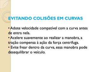 EVITANDO COLISÕES EM CURVAS

• Adote velocidade compatível com a curva antes
de entra nela.
• Acelere suavemente ao realizar a manobra, a
tração compensa à ação da força centrifuga.
• Evite frear dentro da curva, essa manobra pode
desequilibrar o veículo.
 