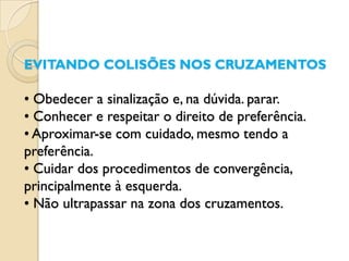 EVITANDO COLISÕES NOS CRUZAMENTOS

• Obedecer a sinalização e, na dúvida. parar.
• Conhecer e respeitar o direito de preferência.
• Aproximar-se com cuidado, mesmo tendo a
preferência.
• Cuidar dos procedimentos de convergência,
principalmente à esquerda.
• Não ultrapassar na zona dos cruzamentos.
 