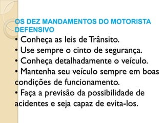 OS DEZ MANDAMENTOS DO MOTORISTA
DEFENSIVO
• Conheça as leis de Trânsito.
• Use sempre o cinto de segurança.
• Conheça detalhadamente o veículo.
• Mantenha seu veículo sempre em boas
condições de funcionamento.
• Faça a previsão da possibilidade de
acidentes e seja capaz de evita-los.
 