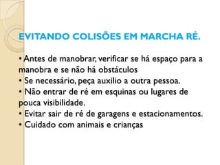 EVITANDO COLISÕES EM MARCHA RÉ.

• Antes de manobrar, verificar se há espaço para a
manobra e se não há obstáculos
• Se necessário, peça auxilio a outra pessoa.
• Não entrar de ré em esquinas ou lugares de
pouca visibilidade.
• Evitar sair de ré de garagens e estacionamentos.
• Cuidado com animais e crianças
 