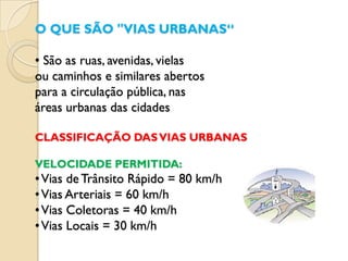 O QUE SÃO "VIAS URBANAS“

• São as ruas, avenidas, vielas
ou caminhos e similares abertos
para a circulação pública, nas
áreas urbanas das cidades

CLASSIFICAÇÃO DAS VIAS URBANAS

VELOCIDADE PERMITIDA:
• Vias de Trânsito Rápido = 80 km/h
• Vias Arteriais = 60 km/h
• Vias Coletoras = 40 km/h
• Vias Locais = 30 km/h
 