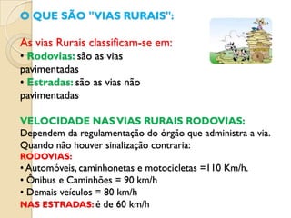 O QUE SÃO "VIAS RURAIS":

As vias Rurais classificam-se em:
• Rodovias: são as vias
pavimentadas
• Estradas: são as vias não
pavimentadas

VELOCIDADE NAS VIAS RURAIS RODOVIAS:
Dependem da regulamentação do órgão que administra a via.
Quando não houver sinalização contraria:
RODOVIAS:
• Automóveis, caminhonetas e motocicletas =110 Km/h.
• Ônibus e Caminhões = 90 km/h
• Demais veículos = 80 km/h
NAS ESTRADAS: é de 60 km/h
 