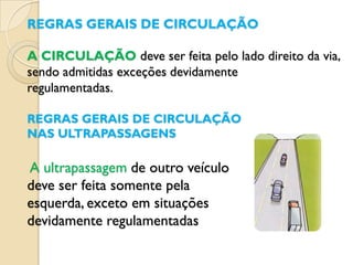 REGRAS GERAIS DE CIRCULAÇÃO

A CIRCULAÇÃO deve ser feita pelo lado direito da via,
sendo admitidas exceções devidamente
regulamentadas.

REGRAS GERAIS DE CIRCULAÇÃO
NAS ULTRAPASSAGENS

A ultrapassagem de outro veículo
deve ser feita somente pela
esquerda, exceto em situações
devidamente regulamentadas
 