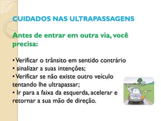 CUIDADOS NAS ULTRAPASSAGENS

Antes de entrar em outra via, você
precisa:

• Verificar o trânsito em sentido contrário
• sinalizar a suas intenções;
• Verificar se não existe outro veículo
tentando lhe ultrapassar;
• Ir para a faixa da esquerda, acelerar e
retornar a sua mão de direção.
 