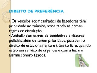 DIREITO DE PREFERÊNCIA

• Os veículos acompanhados de batedores têm
prioridade no trânsito, respeitando as demais
regras de circulação.
• Ambulâncias, carros de bombeiros e viaturas
policiais, além de terem prioridade, possuem o
direito de estacionamento e trânsito livre, quando
estão em serviço de urgência e com a luz e o
alarme sonoro ligados.
 