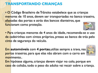 TRANSPORTANDO CRIANÇAS

• O Código Brasileiro de Trânsito estabelece que as crianças
menores de 10 anos, devem ser transportadas no banco traseiro,
afastadas das portas e atrás dos bancos dianteiros, que
funcionam como proteção.

• Para crianças menores de 4 anos de idade, recomenda-se o uso
de cadeirinhas com cintos próprios, presas ao banco de trás pelo
cinto de segurança do veículo.

Em automóveis com 4 portas,utilize sempre a trava, nas
portas traseiras, para que elas não abram com o carro em
movimento..
Em hipótese alguma, crianças devem viajar no colo, porque em
caso de colisão, todo o peso do adulto vai recair sobre a criança.
 