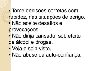 • Tome decisões corretas com
rapidez, nas situações de perigo.
• Não aceite desafios e
provocações.
• Não dirija cansado, sob efeito
de álcool e drogas.
• Veja e seja visto.
• Não abuse da auto-confiança.
 