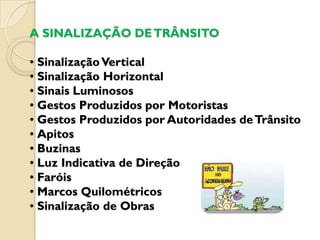 A SINALIZAÇÃO DE TRÂNSITO

• Sinalização Vertical
• Sinalização Horizontal
• Sinais Luminosos
• Gestos Produzidos por Motoristas
• Gestos Produzidos por Autoridades de Trânsito
• Apitos
• Buzinas
• Luz Indicativa de Direção
• Faróis
• Marcos Quilométricos
• Sinalização de Obras
 