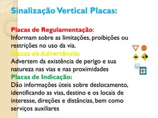 Sinalização Vertical Placas:

Placas de Regulamentação:
Informam sobre as limitações, proibições ou
restrições no uso da via.
Placas de Advertência:
Advertem da existência de perigo e sua
natureza nas vias e nas proximidades
Placas de Indicação:
Dão informações úteis sobre deslocamento,
identificando as vias, destino e os locais de
interesse, direções e distâncias, bem como
serviços auxiliares
 