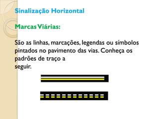 Sinalização Horizontal

Marcas Viárias:

São as linhas, marcações, legendas ou símbolos
pintados no pavimento das vias. Conheça os
padrões de traço a
seguir.
 