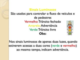 Sinais Luminosos
 São usados para controlar o fluxo de veículos e
                  de pedestres
          Vermelho: Trânsito fechado
             Amarelo: Advertência
              Verde: Trânsito livre
                      Obs:

Nos sinais luminosos de apenas duas luzes, quando
estiverem acessas a duas cores (verde e vermelho)
      ao mesmo tempo, indicam advertência.
 