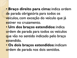 • Braço direito para cima: indica ordem
de parada obrigatória para todos os
veículos, com exceção do veículo que já
estiver no cruzamento.
• Um dos braços estendidos: indica
ordem de parada para todos os veículos
que vão no sentido indicado pelo braço
estendido.
• Os dois braços estendidos: indicam
ordem de parada nos dois sentidos.
 
