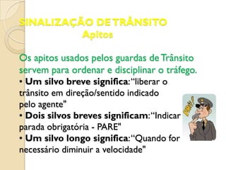 SINALIZAÇÃO DE TRÂNSITO
          Apitos

Os apitos usados pelos guardas de Trânsito
servem para ordenar e disciplinar o tráfego.
• Um silvo breve significa: “liberar o
trânsito em direção/sentido indicado
pelo agente"
• Dois silvos breves significam: “Indicar
parada obrigatória - PARE"
• Um silvo longo significa: “Quando for
necessário diminuir a velocidade"
 
