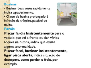 Buzinas
• Buzinar duas vezes rapidamente
indica agradecimento.
• O uso de buzina prolongado é
infração de trânsito, passível de
multa.
Faróis
Piscar faróis Insistentemente para o
veículo que vai a frente ou dar vários
toques na buzina, indica que existe
alguma anormalidade.
Piscar farol, buzinar insistentemente,
ligar pisca alerta, indica situação de
desespero, como perder o freio, por
exemplo.
 