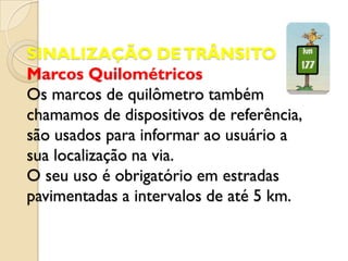SINALIZAÇÃO DE TRÂNSITO
Marcos Quilométricos
Os marcos de quilômetro também
chamamos de dispositivos de referência,
são usados para informar ao usuário a
sua localização na via.
O seu uso é obrigatório em estradas
pavimentadas a intervalos de até 5 km.
 