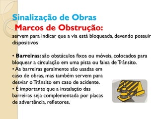 Sinalização de Obras
Marcos de Obstrução:
servem para indicar que a via está bloqueada, devendo possuir
dispositivos

• Barreiras: são obstáculos fixos ou móveis, colocados para
bloquear a circulação em uma pista ou faixa de Trânsito.
• As barreiras geralmente são usadas em
caso de obras, mas também servem para
desviar o Trânsito em caso de acidente.
• É importante que a instalação das
barreiras seja complementada por placas
de advertência. refletores.
 