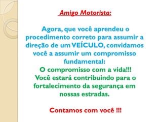 Amigo Motorista:

      Agora, que você aprendeu o
procedimento correto para assumir a
direção de um VEÍCULO, convidamos
   você a assumir um compromisso
             fundamental:
     O compromisso com a vida!!!
    Você estará contribuindo para o
   fortalecimento da segurança em
            nossas estradas.

       Contamos com você !!!
 