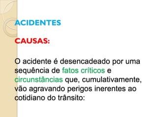 ACIDENTES

CAUSAS:

O acidente é desencadeado por uma
sequência de fatos críticos e
circunstâncias que, cumulativamente,
vão agravando perigos inerentes ao
cotidiano do trânsito:
 
