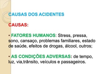 CAUSAS DOS ACIDENTES

CAUSAS:

• FATORES HUMANOS: Stress, pressa,
sono, cansaço, problemas familiares, estado
de saúde, efeitos de drogas, álcool, outros;

• AS CONDIÇÕES ADVERSAS: de tempo,
luz, via,trânsito, veículos e passageiros.
 