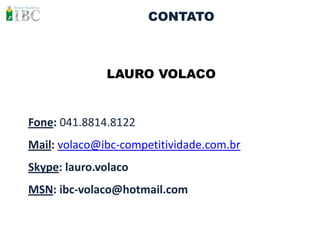 CONTATO



              LAURO VOLACO


Fone: 041.8814.8122
Mail: volaco@ibc-competitividade.com.br
Skype: lauro.volaco
MSN: ibc-volaco@hotmail.com
 
