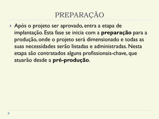 PREPARAÇÃO
 Após o projeto ser aprovado, entra a etapa de
implantação. Esta fase se inicia com a preparação para a
produção, onde o projeto será dimensionado e todas as
suas necessidades serão listadas e administradas. Nesta
etapa são contratados alguns profissionais-chave, que
atuarão desde a pré-produção.
 