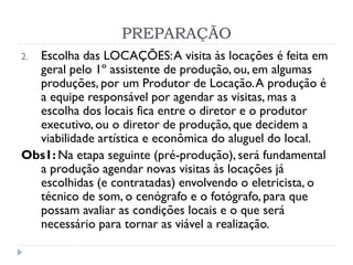 PREPARAÇÃO
2. Escolha das LOCAÇÕES:A visita às locações é feita em
geral pelo 1º assistente de produção, ou, em algumas
produções, por um Produtor de Locação.A produção é
a equipe responsável por agendar as visitas, mas a
escolha dos locais fica entre o diretor e o produtor
executivo, ou o diretor de produção, que decidem a
viabilidade artística e econômica do aluguel do local.
Obs1: Na etapa seguinte (pré-produção), será fundamental
a produção agendar novas visitas às locações já
escolhidas (e contratadas) envolvendo o eletricista, o
técnico de som, o cenógrafo e o fotógrafo, para que
possam avaliar as condições locais e o que será
necessário para tornar as viável a realização.
 