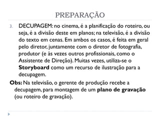 PREPARAÇÃO
3. DECUPAGEM: no cinema, é a planificação do roteiro, ou
seja, é a divisão deste em planos; na televisão, é a divisão
do texto em cenas. Em ambos os casos, é feita em geral
pelo diretor, juntamente com o diretor de fotografia,
produtor (e às vezes outros profissionais, como o
Assistente de Direção). Muitas vezes, utiliza-se o
Storyboard como um recurso de ilustração para a
decupagem.
Obs: Na televisão, o gerente de produção recebe a
decupagem, para montagem de um plano de gravação
(ou roteiro de gravação).
 