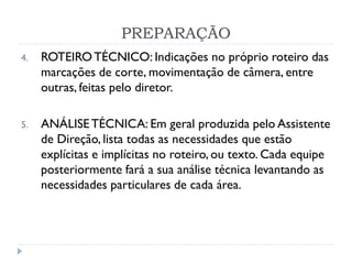PREPARAÇÃO
4. ROTEIROTÉCNICO: Indicações no próprio roteiro das
marcações de corte, movimentação de câmera, entre
outras, feitas pelo diretor.
5. ANÁLISETÉCNICA: Em geral produzida pelo Assistente
de Direção, lista todas as necessidades que estão
explícitas e implícitas no roteiro, ou texto. Cada equipe
posteriormente fará a sua análise técnica levantando as
necessidades particulares de cada área.
 
