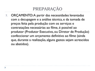 PREPARAÇÃO
7. ORÇAMENTO:A partir das necessidades levantadas
com a decupagem e a análise técnica, e da tomada de
preços feita pela produção com os serviços e
contratações necessárias ao filme, é possível ao
produtor (Produtor Executivo, ou Diretor de Produção)
confeccionar um orçamento definitivo ao filme (ainda
que, durante a realização, alguns gastos sejam acrescidos
ou abatidos).
 