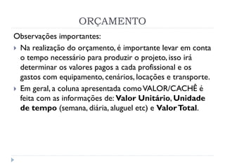 ORÇAMENTO
Observações importantes:
 Na realização do orçamento, é importante levar em conta
o tempo necessário para produzir o projeto, isso irá
determinar os valores pagos a cada profissional e os
gastos com equipamento, cenários, locações e transporte.
 Em geral, a coluna apresentada comoVALOR/CACHÊ é
feita com as informações de: Valor Unitário, Unidade
de tempo (semana, diária, aluguel etc) e ValorTotal.
 