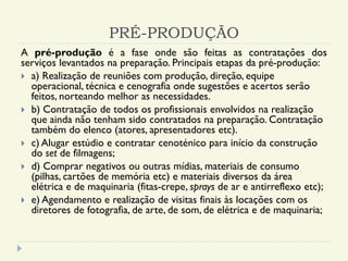 PRÉ-PRODUÇÃO
A pré-produção é a fase onde são feitas as contratações dos
serviços levantados na preparação. Principais etapas da pré-produção:
 a) Realização de reuniões com produção, direção, equipe
operacional, técnica e cenografia onde sugestões e acertos serão
feitos, norteando melhor as necessidades.
 b) Contratação de todos os profissionais envolvidos na realização
que ainda não tenham sido contratados na preparação. Contratação
também do elenco (atores, apresentadores etc).
 c) Alugar estúdio e contratar cenoténico para início da construção
do set de filmagens;
 d) Comprar negativos ou outras mídias, materiais de consumo
(pilhas, cartões de memória etc) e materiais diversos da área
elétrica e de maquinaria (fitas-crepe, sprays de ar e antirreflexo etc);
 e) Agendamento e realização de visitas finais às locações com os
diretores de fotografia, de arte, de som, de elétrica e de maquinaria;
 