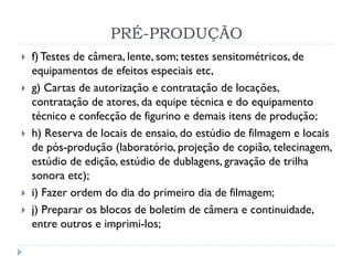 PRÉ-PRODUÇÃO
 f)Testes de câmera, lente, som; testes sensitométricos, de
equipamentos de efeitos especiais etc,
 g) Cartas de autorização e contratação de locações,
contratação de atores, da equipe técnica e do equipamento
técnico e confecção de figurino e demais itens de produção;
 h) Reserva de locais de ensaio, do estúdio de filmagem e locais
de pós-produção (laboratório, projeção de copião, telecinagem,
estúdio de edição, estúdio de dublagens, gravação de trilha
sonora etc);
 i) Fazer ordem do dia do primeiro dia de filmagem;
 j) Preparar os blocos de boletim de câmera e continuidade,
entre outros e imprimi-los;
 