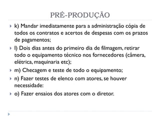 PRÉ-PRODUÇÃO
 k) Mandar imediatamente para a administração cópia de
todos os contratos e acertos de despesas com os prazos
de pagamentos;
 l) Dois dias antes do primeiro dia de filmagem, retirar
todo o equipamento técnico nos fornecedores (câmera,
elétrica, maquinaria etc);
 m) Checagem e teste de todo o equipamento;
 n) Fazer testes de elenco com atores, se houver
necessidade:
 o) Fazer ensaios dos atores com o diretor.
 